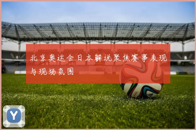 北京奥运会日本解说聚焦赛事表现与现场氛围