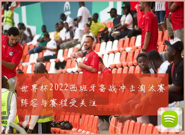 世界杯2022西班牙备战冲击淘汰赛阵容与赛程受关注