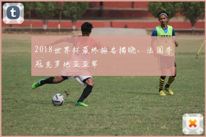 2018世界杯最终排名揭晓,法国夺冠克罗地亚亚军