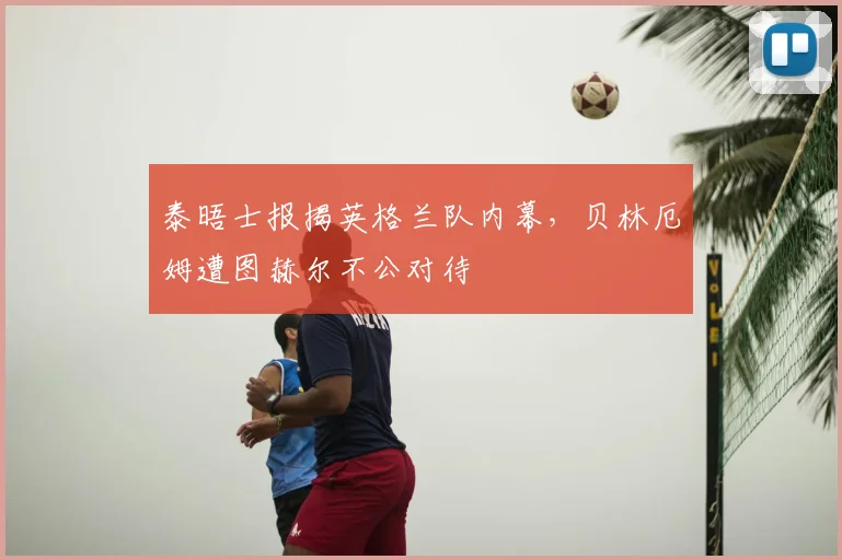 泰晤士报揭英格兰队内幕，贝林厄姆遭图赫尔不公对待