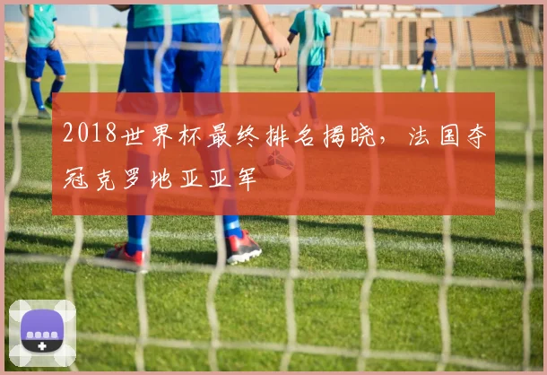 2018世界杯最终排名揭晓,法国夺冠克罗地亚亚军